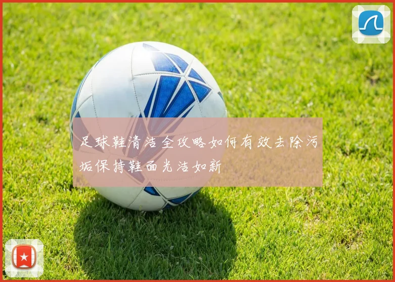 足球鞋清洁全攻略如何有效去除污垢保持鞋面光洁如新