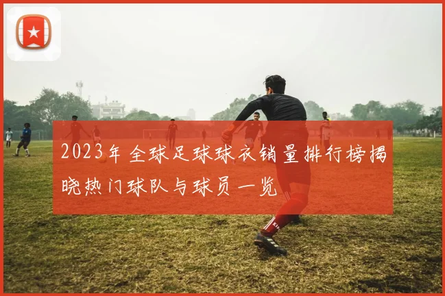 2023年全球足球球衣销量排行榜揭晓热门球队与球员一览