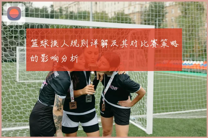 篮球换人规则详解及其对比赛策略的影响分析