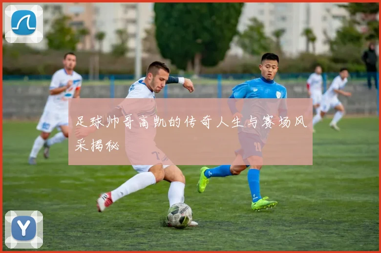 足球帅哥高凯的传奇人生与赛场风采揭秘
