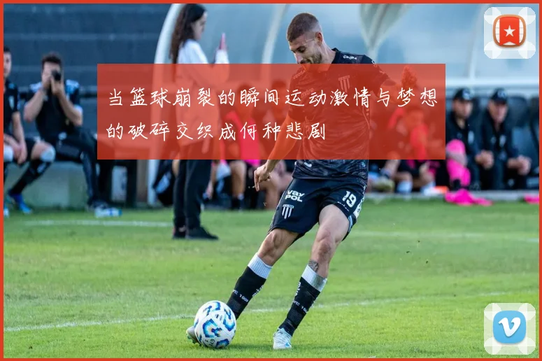 当篮球崩裂的瞬间运动激情与梦想的破碎交织成何种悲剧