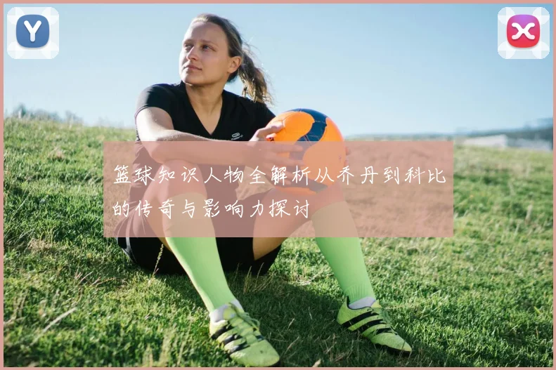 篮球知识人物全解析从乔丹到科比的传奇与影响力探讨