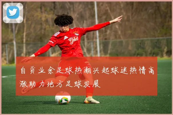 自贡业余足球热潮兴起球迷热情高涨助力地方足球发展