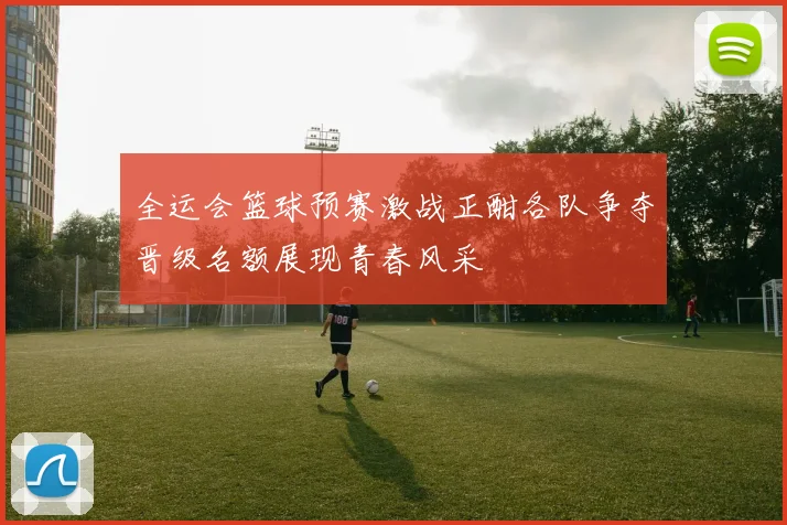 全运会篮球预赛激战正酣各队争夺晋级名额展现青春风采